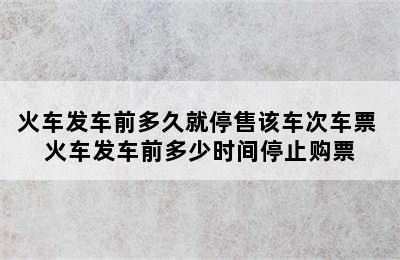 火车发车前多久就停售该车次车票 火车发车前多少时间停止购票